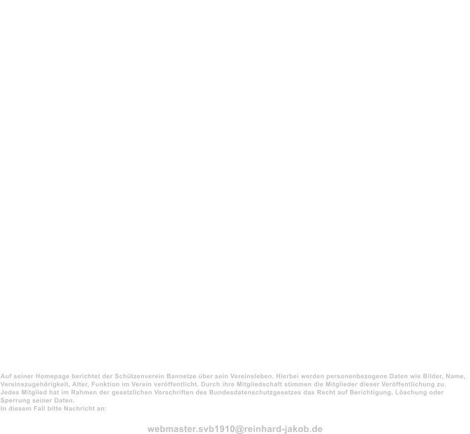 Impressum Schtzenverein Bannetze von 1910 e.V.  Registergericht: Amtsgericht Lneburg Registernummer: 100203                                             Vorsitzender  Moritz Hackbarth Bannetze Meiendorfer Weg 4 29308 Winsen(Aller)  0151-25633592  05146-986218  vorstand@schtzenverein-bannetze.de  2. Vorsitzende Katharina Fricke Bannetze Bremer Strae 24 29308 Winsen (Aller)  05146-92084     Datenschutz  Auf seiner Homepage berichtet der Schtzenverein Bannetze ber sein Vereinsleben. Hierbei werden personenbezogene Daten wie Bilder, Name, Vereinszugehrigkeit, Alter, Funktion im Verein verffentlicht. Durch ihre Mitgliedschaft stimmen die Mitglieder dieser Verffentlichung zu. Jedes Mitglied hat im Rahmen der gesetzlichen Vorschriften des Bundesdatenschutzgesetzes das Recht auf Berichtigung, Lschung oder Sperrung seiner Daten. In diesem Fall bitte Nachricht an:  webmaster.svb1910@reinhard-jakob.de